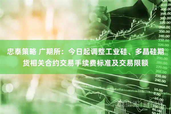 忠泰策略 广期所：今日起调整工业硅、多晶硅期货相关合约交易手续费标准及交易限额