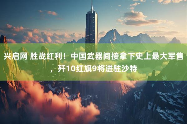 兴启网 胜战红利！中国武器间接拿下史上最大军售，歼10红旗9将进驻沙特