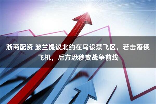 浙商配资 波兰提议北约在乌设禁飞区，若击落俄飞机，后方恐秒变战争前线