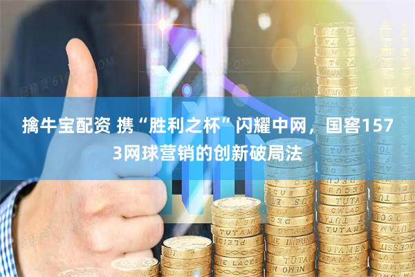 擒牛宝配资 携“胜利之杯”闪耀中网，国窖1573网球营销的创新破局法