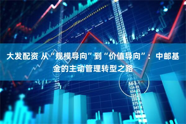 大发配资 从“规模导向”到“价值导向”：中邮基金的主动管理转型之路