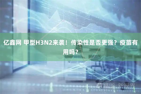 亿鑫网 甲型H3N2来袭！传染性是否更强？疫苗有用吗？