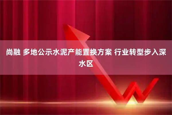 尚融 多地公示水泥产能置换方案 行业转型步入深水区