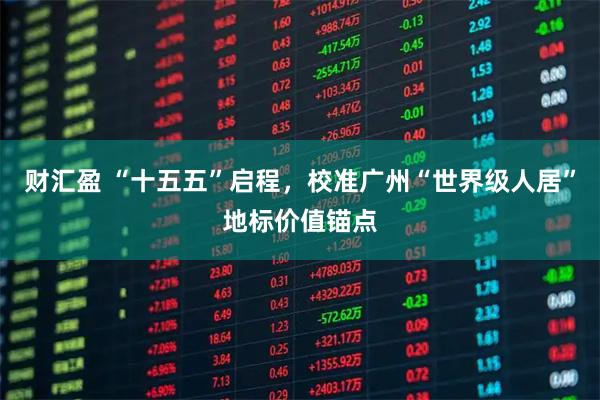 财汇盈 “十五五”启程，校准广州“世界级人居”地标价值锚点