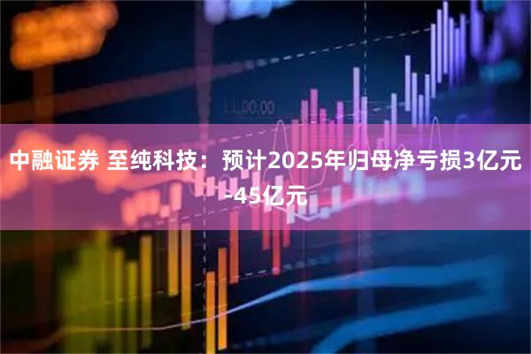 中融证券 至纯科技：预计2025年归母净亏损3亿元-45亿元
