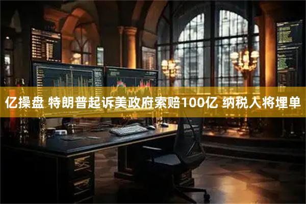 亿操盘 特朗普起诉美政府索赔100亿 纳税人将埋单
