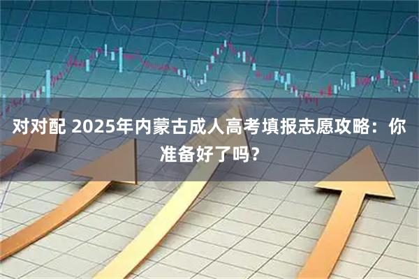 对对配 2025年内蒙古成人高考填报志愿攻略：你准备好了吗？