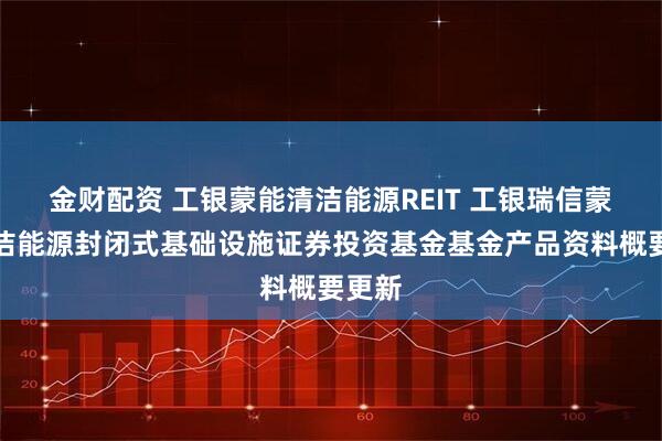 金财配资 工银蒙能清洁能源REIT 工银瑞信蒙能清洁能源封闭式基础设施证券投资基金基金产品资料概要更新