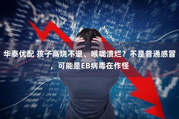 华泰优配 孩子高烧不退、喉咙溃烂？不是普通感冒，可能是EB病毒在作怪
