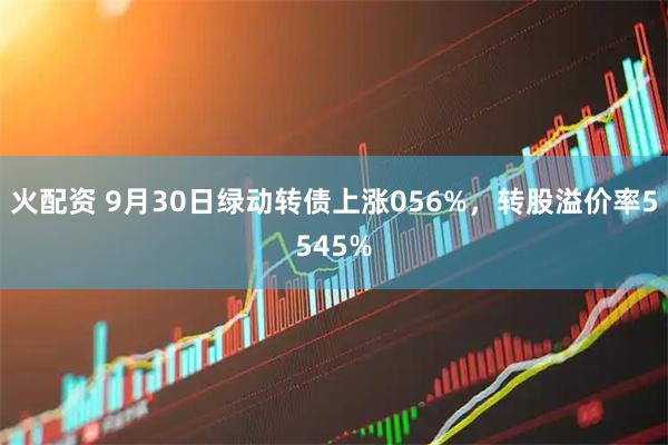 火配资 9月30日绿动转债上涨056%，转股溢价率5545%