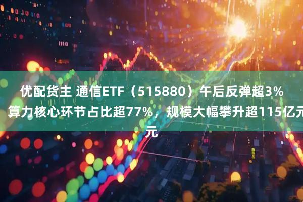 优配货主 通信ETF(515880)午后反弹超3%,算力核心环节占比超77%,规模大幅攀升超115亿元