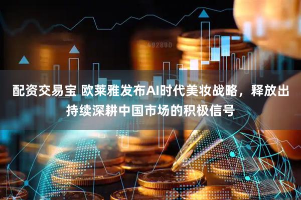 配资交易宝 欧莱雅发布AI时代美妆战略，释放出持续深耕中国市场的积极信号