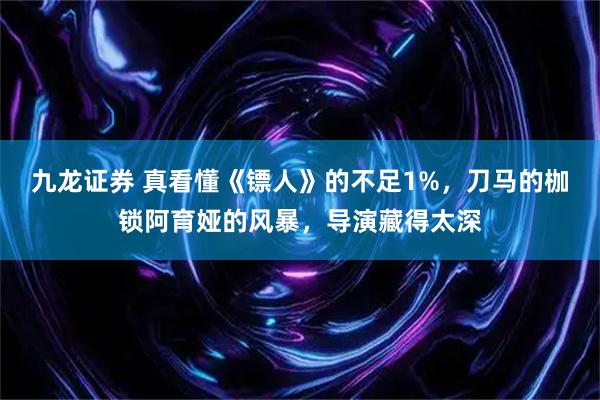 九龙证券 真看懂《镖人》的不足1%，刀马的枷锁阿育娅的风暴，导演藏得太深