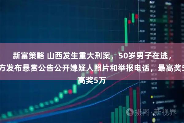 新富策略 山西发生重大刑案，50岁男子在逃，警方发布悬赏公告公开嫌疑人照片和举报电话，最高奖5万